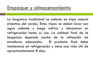 Empaque y almacenamiento
La longaniza tradicional se embute en tripa natural
(intestino del cerdo). Estas tripas se deben lavar con
agua caliente y luego enfriar y almacenar en
refrigeración hasta su uso. La calidad final de la
longaniza depende mucho de la utilización de
envolturas adecuadas. El producto final debe
mantenerse en refrigeración y tiene una vida útil de
aproximadamente 8 días.
 