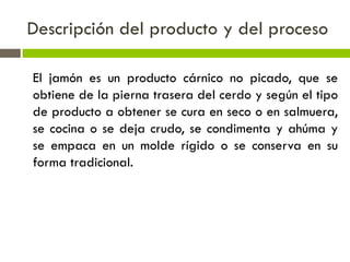 Descripción del producto y del proceso
El jamón es un producto cárnico no picado, que se
obtiene de la pierna trasera del cerdo y según el tipo
de producto a obtener se cura en seco o en salmuera,
se cocina o se deja crudo, se condimenta y ahúma y
se empaca en un molde rígido o se conserva en su
forma tradicional.
 
