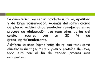 Se caracteriza por ser un producto nutritivo, apetitoso
y de larga conservación. Además del jamón cocido
de pierna existen otros productos semejantes en su
proceso de elaboración que usan otras partes del
cerdo, recortes con un 30 % de
grasa aproximadamente.
Asimismo se usan ingredientes de relleno tales como
almidones de trigo, maíz y yuca y proteína de soya,
todo esto con el fin de vender jamones más
económicos.
 
