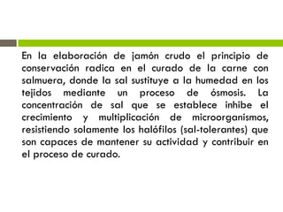 En la elaboración de jamón crudo el principio de
conservación radica en el curado de la carne con
salmuera, donde la sal sustituye a la humedad en los
tejidos mediante un proceso de ósmosis. La
concentración de sal que se establece inhibe el
crecimiento y multiplicación de microorganismos,
resistiendo solamente los halófilos (sal-tolerantes) que
son capaces de mantener su actividad y contribuir en
el proceso de curado.
 