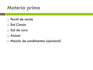 Materia prima
 Pernil de cerdo
 Sal Común
 Sal de cura
 Azúcar
 Mezcla de condimentos (opcional)
 