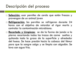 Descripción del proceso
 Selección: usar perniles de cerdo que estén frescos y
provengan de un animal joven
 Refrigeración: los perniles se refrigeran durante 24
horas con el objetivo de retardar el rigor mortis y
controlar la contaminación microbiana.
 Recortado y Limpieza: se da la forma de jamón a la
pierna recortando todos los trozos de carne sueltos y
quitando toda la grasa de la superficie y alrededor
del hueso. Se hace presión hacia la cabeza del fémur
para que la sangre salga y se limpia con algodón. Se
lava con agua fría.
 