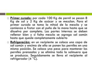  Primer curado: por cada 100 Kg de pernil se pesan 8
Kg de sal y 2 Kg de azúcar y se mezclan. Para el
primer curado se toma la mitad de la mezcla y se
comienza a frotar con el puño de la mano hasta que se
disuelva por completo. Las partes internas se deben
rellenar bien y si falta mezcla se agrega sal común
hasta que quede completamente cubierto
 Refrigeración: en un recipiente se coloca una capa de
sal común y encima de ella se ponen los perniles en una
misma posición. Se coloca una pesa para mantener los
perniles prensados y se elimina toda la salmuera que
se produzca. Seguidamente se lleva el recipiente al
refrigerador (4 °C).
 