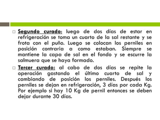  Segundo curado: luego de dos días de estar en
refrigeración se toma un cuarto de la sal restante y se
frota con el puño. Luego se colocan los perniles en
posición contraria a como estaban. Siempre se
mantiene la capa de sal en el fondo y se escurre la
salmuera que se haya formado.
 Tercer curado: al cabo de dos días se repite la
operación gastando el último cuarto de sal y
cambiando de posición los perniles. Después los
perniles se dejan en refrigeración, 3 días por cada Kg.
Por ejemplo si hay 10 Kg de pernil entonces se deben
dejar durante 30 días.
 
