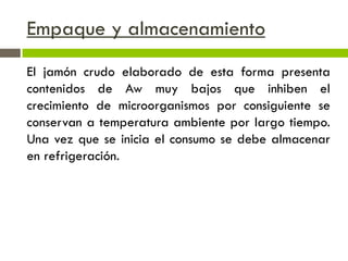 Empaque y almacenamiento
El jamón crudo elaborado de esta forma presenta
contenidos de Aw muy bajos que inhiben el
crecimiento de microorganismos por consiguiente se
conservan a temperatura ambiente por largo tiempo.
Una vez que se inicia el consumo se debe almacenar
en refrigeración.
 