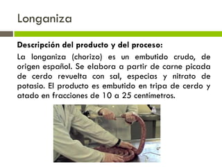 Longaniza
Descripción del producto y del proceso:
La longaniza (chorizo) es un embutido crudo, de
origen español. Se elabora a partir de carne picada
de cerdo revuelta con sal, especias y nitrato de
potasio. El producto es embutido en tripa de cerdo y
atado en fracciones de 10 a 25 centímetros.
 
