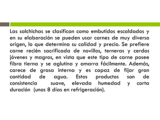Las salchichas se clasifican como embutidos escaldados y
en su elaboración se pueden usar carnes de muy diverso
origen, lo que determina su calidad y precio. Se prefiere
carne recién sacrificada de novillos, terneras y cerdos
jóvenes y magros, en vista que este tipo de carne posee
fibra tierna y se aglutina y amarra fácilmente. Además,
carece de grasa interna y es capaz de fijar gran
cantidad de agua. Estos productos son de
consistencia suave, elevada humedad y corta
duración (unos 8 días en refrigeración).
 