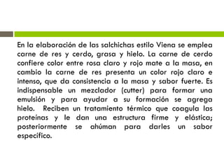 En la elaboración de las salchichas estilo Viena se emplea
carne de res y cerdo, grasa y hielo. La carne de cerdo
confiere color entre rosa claro y rojo mate a la masa, en
cambio la carne de res presenta un color rojo claro e
intenso, que da consistencia a la masa y sabor fuerte. Es
indispensable un mezclador (cutter) para formar una
emulsión y para ayudar a su formación se agrega
hielo. Reciben un tratamiento térmico que coagula las
proteínas y le dan una estructura firme y elástica;
posteriormente se ahúman para darles un sabor
específico.
 