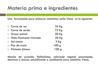 Materia prima e ingredientes
Una formulación para elaborar salchichas estilo Viena es la siguiente:
 Carne de res 25 Kg
 Carne de cerdo 75 Kg
 Grasa animal 30 Kg
 Hielo finamente triturado 30 Kg
 Sal común 3 Kg
 Flor de macís 100 g
 Pimienta blanca 100 g
Mezcla de curación: Polifosfatos, colorante vegetal anaranjado,
dextrosa o azúcar, emulsificante y condimento para salchicha Viena.
 