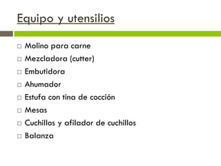 Equipo y utensilios
 Molino para carne
 Mezcladora (cutter)
 Embutidora
 Ahumador
 Estufa con tina de cocción
 Mesas
 Cuchillos y afilador de cuchillos
 Balanza
 
