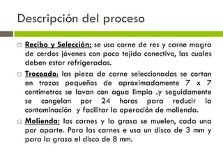 Descripción del proceso
 Recibo y Selección: se usa carne de res y carne magra
de cerdos jóvenes con poco tejido conectivo, las cuales
deben estar refrigeradas.
 Troceado: las pieza de carne seleccionadas se cortan
en trozos pequeños de aproximadamente 7 x 7
centímetros se lavan con agua limpia .y seguidamente
se congelan por 24 horas para reducir la
contaminación y facilitar la operación de molienda.
 Molienda: las carnes y la grasa se muelen, cada una
por aparte. Para las carnes e usa un disco de 3 mm y
para la grasa el disco de 8 mm.
 