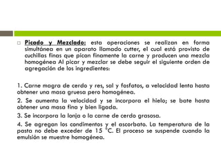  Picado y Mezclado: esta operaciones se realizan en forma
simultánea en un aparato llamado cutter, el cual está provisto de
cuchillas finas que pican finamente la carne y producen una mezcla
homogénea Al picar y mezclar se debe seguir el siguiente orden de
agregación de los ingredientes:
1. Carne magra de cerdo y res, sal y fosfatos, a velocidad lenta hasta
obtener una masa gruesa pero homogénea.
2. Se aumenta la velocidad y se incorpora el hielo; se bate hasta
obtener una masa fina y bien ligada.
3. Se incorpora la lonja o la carne de cerdo grasosa.
4. Se agregan los condimentos y el ascorbato. La temperatura de la
pasta no debe exceder de 15 °C. El proceso se suspende cuando la
emulsión se muestre homogénea.
 