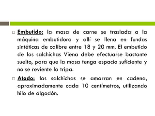  Embutido: la masa de carne se traslada a la
máquina embutidora y allí se llena en fundas
sintéticas de calibre entre 18 y 20 mm. El embutido
de las salchichas Viena debe efectuarse bastante
suelto, para que la masa tenga espacio suficiente y
no se reviente la tripa.
 Atado: las salchichas se amarran en cadena,
aproximadamente cada 10 centímetros, utilizando
hilo de algodón.
 
