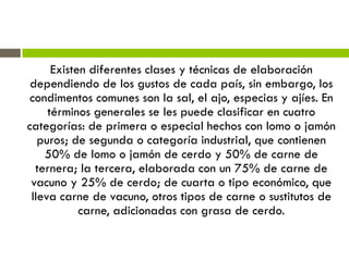 Existen diferentes clases y técnicas de elaboración
dependiendo de los gustos de cada país, sin embargo, los
condimentos comunes son la sal, el ajo, especias y ajíes. En
términos generales se les puede clasificar en cuatro
categorías: de primera o especial hechos con lomo o jamón
puros; de segunda o categoría industrial, que contienen
50% de lomo o jamón de cerdo y 50% de carne de
ternera; la tercera, elaborada con un 75% de carne de
vacuno y 25% de cerdo; de cuarta o tipo económico, que
lleva carne de vacuno, otros tipos de carne o sustitutos de
carne, adicionadas con grasa de cerdo.
 