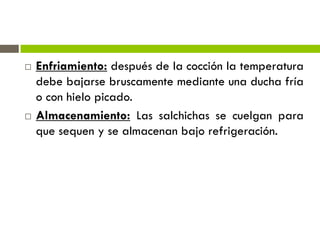  Enfriamiento: después de la cocción la temperatura
debe bajarse bruscamente mediante una ducha fría
o con hielo picado.
 Almacenamiento: Las salchichas se cuelgan para
que sequen y se almacenan bajo refrigeración.
 