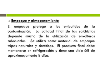  Empaque y almacenamiento
El empaque protege a los embutidos de la
contaminación. La calidad final de las salchichas
depende mucho de la utilización de envolturas
adecuadas. Se utiliza como material de empaque
tripas naturales y sintéticas. El producto final debe
mantenerse en refrigeración y tiene una vida útil de
aproximadamente 8 días.
 