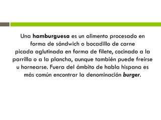 Una hamburguesa es un alimento procesado en
forma de sándwich o bocadillo de carne
picada aglutinada en forma de filete, cocinado a la
parrilla o a la plancha, aunque también puede freírse
u hornearse. Fuera del ámbito de habla hispana es
más común encontrar la denominación burger.
 