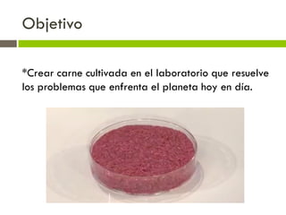 Objetivo
*Crear carne cultivada en el laboratorio que resuelve
los problemas que enfrenta el planeta hoy en día.
 