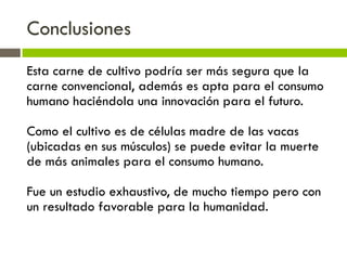 Conclusiones
Esta carne de cultivo podría ser más segura que la
carne convencional, además es apta para el consumo
humano haciéndola una innovación para el futuro.
Como el cultivo es de células madre de las vacas
(ubicadas en sus músculos) se puede evitar la muerte
de más animales para el consumo humano.
Fue un estudio exhaustivo, de mucho tiempo pero con
un resultado favorable para la humanidad.
 