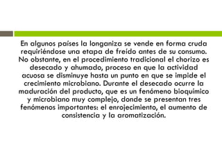 En algunos países la longaniza se vende en forma cruda
requiriéndose una etapa de freído antes de su consumo.
No obstante, en el procedimiento tradicional el chorizo es
desecado y ahumado, proceso en que la actividad
acuosa se disminuye hasta un punto en que se impide el
crecimiento microbiano. Durante el desecado ocurre la
maduración del producto, que es un fenómeno bioquímico
y microbiano muy complejo, donde se presentan tres
fenómenos importantes: el enrojecimiento, el aumento de
consistencia y la aromatización.
 