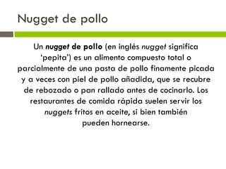 Nugget de pollo
Un nugget de pollo (en inglés nugget significa
‘pepita’) es un alimento compuesto total o
parcialmente de una pasta de pollo finamente picada
y a veces con piel de pollo añadida, que se recubre
de rebozado o pan rallado antes de cocinarlo. Los
restaurantes de comida rápida suelen servir los
nuggets fritos en aceite, si bien también
pueden hornearse.
 