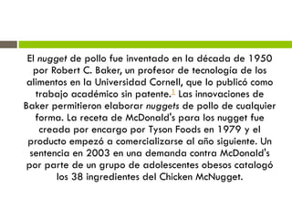 El nugget de pollo fue inventado en la década de 1950
por Robert C. Baker, un profesor de tecnología de los
alimentos en la Universidad Cornell, que lo publicó como
trabajo académico sin patente.1 Las innovaciones de
Baker permitieron elaborar nuggets de pollo de cualquier
forma. La receta de McDonald's para los nugget fue
creada por encargo por Tyson Foods en 1979 y el
producto empezó a comercializarse al año siguiente. Un
sentencia en 2003 en una demanda contra McDonald's
por parte de un grupo de adolescentes obesos catalogó
los 38 ingredientes del Chicken McNugget.
 