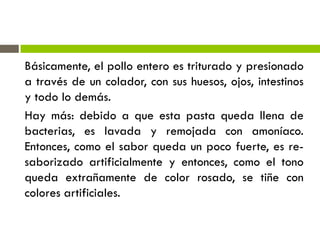 Básicamente, el pollo entero es triturado y presionado
a través de un colador, con sus huesos, ojos, intestinos
y todo lo demás.
Hay más: debido a que esta pasta queda llena de
bacterias, es lavada y remojada con amoníaco.
Entonces, como el sabor queda un poco fuerte, es re-
saborizado artificialmente y entonces, como el tono
queda extrañamente de color rosado, se tiñe con
colores artificiales.
 