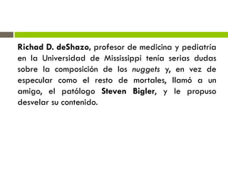 Richad D. deShazo, profesor de medicina y pediatría
en la Universidad de Mississippi tenía serias dudas
sobre la composición de los nuggets y, en vez de
especular como el resto de mortales, llamó a un
amigo, el patólogo Steven Bigler, y le propuso
desvelar su contenido.
 