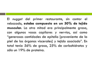 El nugget del primer restaurante, sin contar el
rebozado, estaba compuesto en un 50% de tejido
muscular. La otra mitad era principalmente grasa,
con algunos vasos capilares y nervios, así como
“generosas cantidades de epitelio [proveniente de la
piel de los órganos viscerales] y tejido asociado”. En
total tenía 56% de grasa, 25% de carbohidratos y
sólo un 19% de proteína.
 