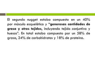 El segundo nugget estaba compuesto en un 40%
por músculo esquelético y “generosas cantidades de
grasa y otros tejidos, incluyendo tejido conjuntivo y
huesos”. En total estaba compuesto por un 58% de
grasa, 24% de carbohidratos y 18% de proteína.
 