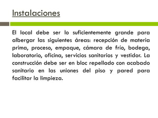 Instalaciones
El local debe ser lo suficientemente grande para
albergar las siguientes áreas: recepción de materia
prima, proceso, empaque, cámara de frío, bodega,
laboratorio, oficina, servicios sanitarios y vestidor. La
construcción debe ser en bloc repellado con acabado
sanitario en las uniones del piso y pared para
facilitar la limpieza.
 