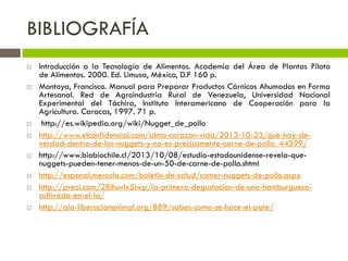 BIBLIOGRAFÍA
 Introducción a la Tecnología de Alimentos. Academia del Área de Plantas Piloto
de Alimentos. 2000. Ed. Limusa, México, D.F 160 p.
 Montoya, Francisco. Manual para Preparar Productos Cárnicos Ahumados en Forma
Artesanal. Red de Agroindustria Rural de Venezuela, Universidad Nacional
Experimental del Táchira, Instituto Interamericano de Cooperación para la
Agricultura. Caracas, 1997. 71 p.
 http://es.wikipedia.org/wiki/Nugget_de_pollo
 http://www.elconfidencial.com/alma-corazon-vida/2013-10-23/que-hay-de-
verdad-dentro-de-los-nuggets-y-no-es-precisamente-carne-de-pollo_44599/
 http://www.biobiochile.cl/2013/10/08/estudio-estadounidense-revela-que-
nuggets-pueden-tener-menos-de-un-50-de-carne-de-pollo.shtml
 http://espanol.mercola.com/boletin-de-salud/comer-nuggets-de-pollo.aspx
 http://prezi.com/28ihuvlx5iwp/la-primera-degustacion-de-una-hamburguesa-
cultivada-en-el-la/
 http://ala-liberacionanimal.org/889/sabes-como-se-hace-el-pate/
 
