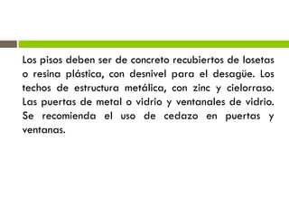 Los pisos deben ser de concreto recubiertos de losetas
o resina plástica, con desnivel para el desagüe. Los
techos de estructura metálica, con zinc y cielorraso.
Las puertas de metal o vidrio y ventanales de vidrio.
Se recomienda el uso de cedazo en puertas y
ventanas.
 