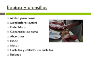 Equipo y utensilios
 Molino para carne
 Mezcladora (cutter)
 Embutidora
 Generador de humo
 Ahumador
 Estufa
 Mesas
 Cuchillos y afilador de cuchillos
 Balanza
 