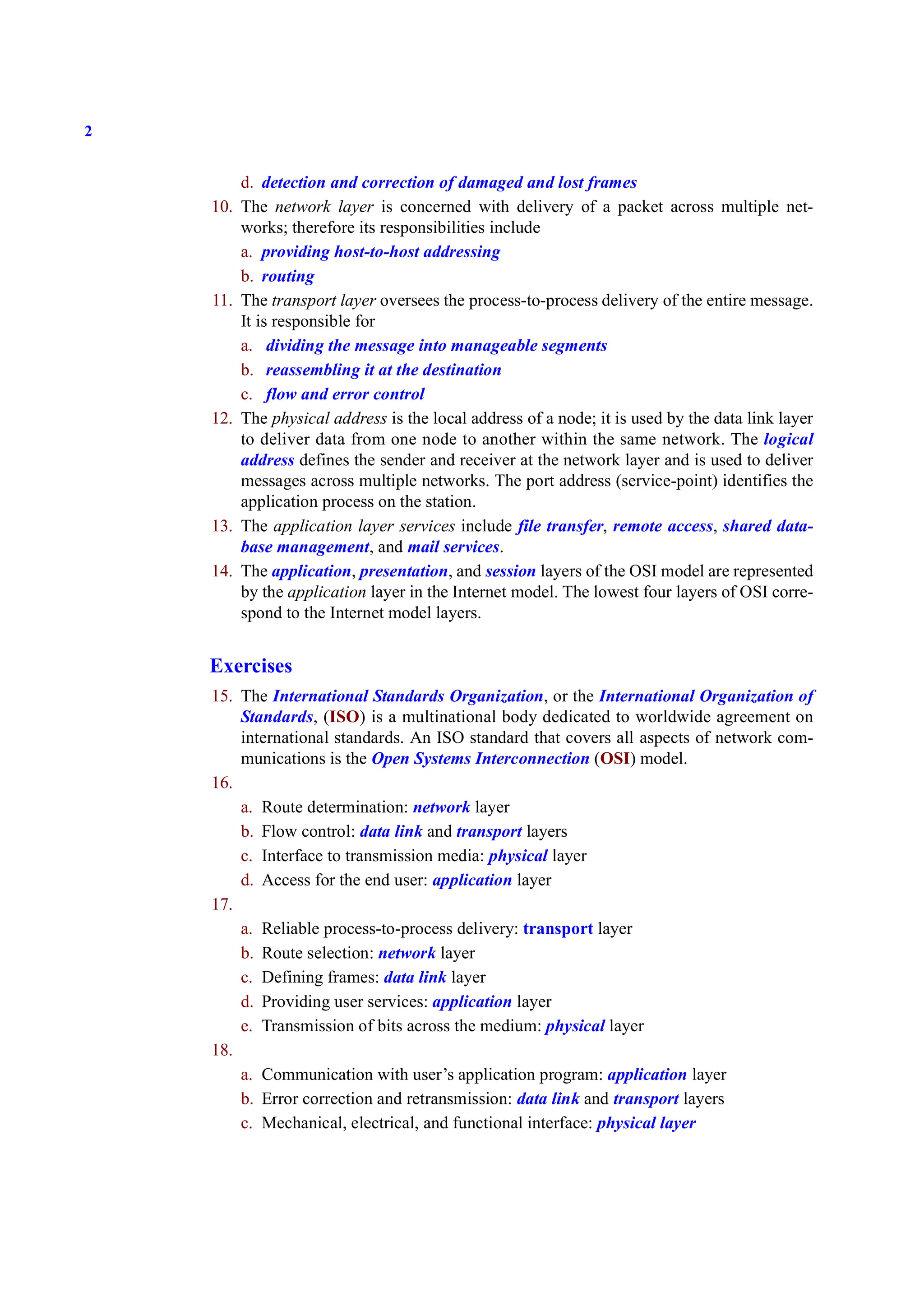 2
d. detection and correction of damaged and lost frames
10. The network layer is concerned with delivery of a packet across multiple net-
works; therefore its responsibilities include
a. providing host-to-host addressing
b. routing
11. The transport layer oversees the process-to-process delivery of the entire message.
It is responsible for
a. dividing the message into manageable segments
b. reassembling it at the destination
c. flow and error control
12. The physical address is the local address of a node; it is used by the data link layer
to deliver data from one node to another within the same network. The logical
address defines the sender and receiver at the network layer and is used to deliver
messages across multiple networks. The port address (service-point) identifies the
application process on the station.
13. The application layer services include file transfer, remote access, shared data-
base management, and mail services.
14. The application, presentation, and session layers of the OSI model are represented
by the application layer in the Internet model. The lowest four layers of OSI corre-
spond to the Internet model layers.
Exercises
15. The International Standards Organization, or the International Organization of
Standards, (ISO) is a multinational body dedicated to worldwide agreement on
international standards. An ISO standard that covers all aspects of network com-
munications is the Open Systems Interconnection (OSI) model.
16.
a. Route determination: network layer
b. Flow control: data link and transport layers
c. Interface to transmission media: physical layer
d. Access for the end user: application layer
17.
a. Reliable process-to-process delivery: transport layer
b. Route selection: network layer
c. Defining frames: data link layer
d. Providing user services: application layer
e. Transmission of bits across the medium: physical layer
18.
a. Communication with user’s application program: application layer
b. Error correction and retransmission: data link and transport layers
c. Mechanical, electrical, and functional interface: physical layer
 