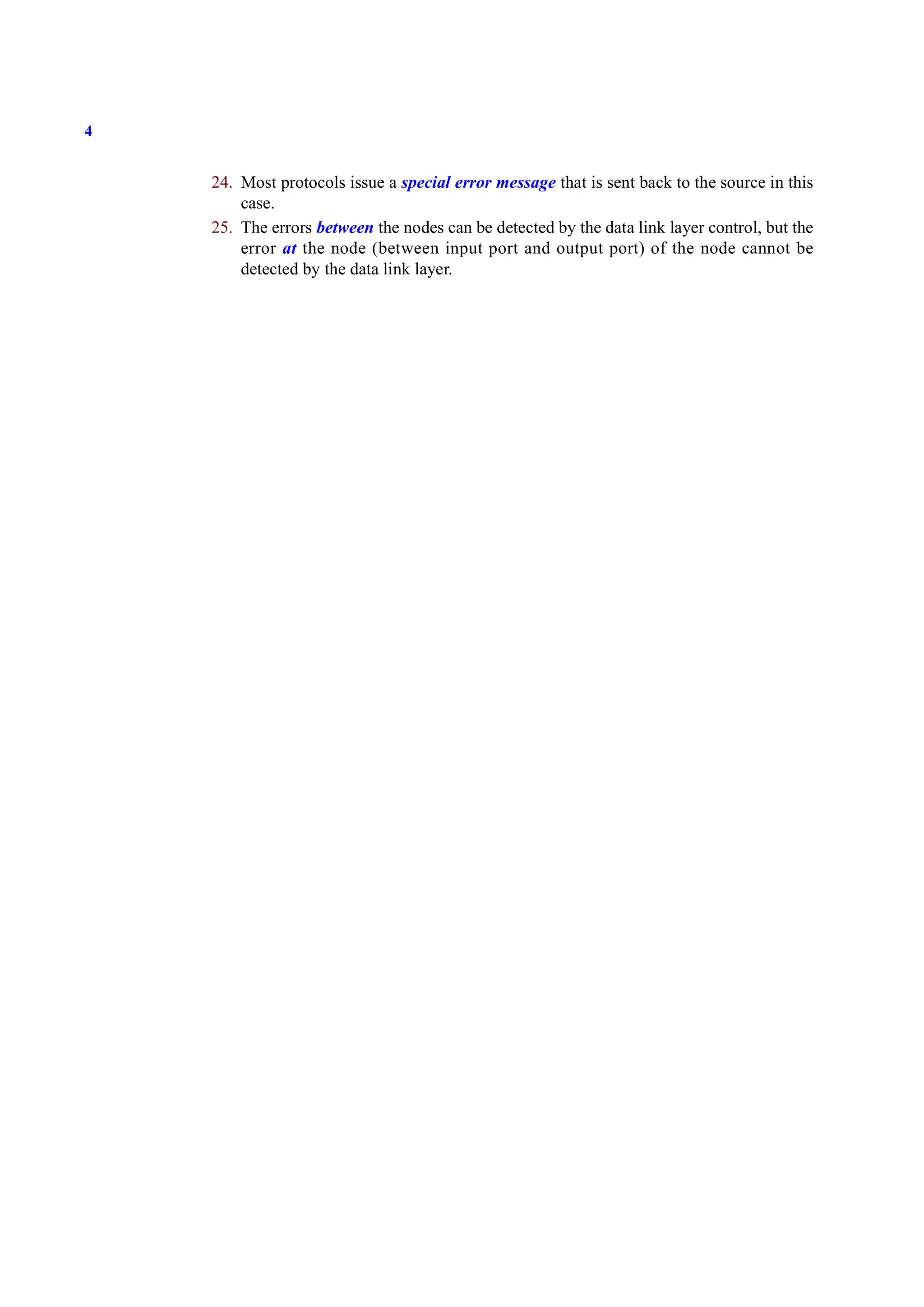 4
24. Most protocols issue a special error message that is sent back to the source in this
case.
25. The errors between the nodes can be detected by the data link layer control, but the
error at the node (between input port and output port) of the node cannot be
detected by the data link layer.
 