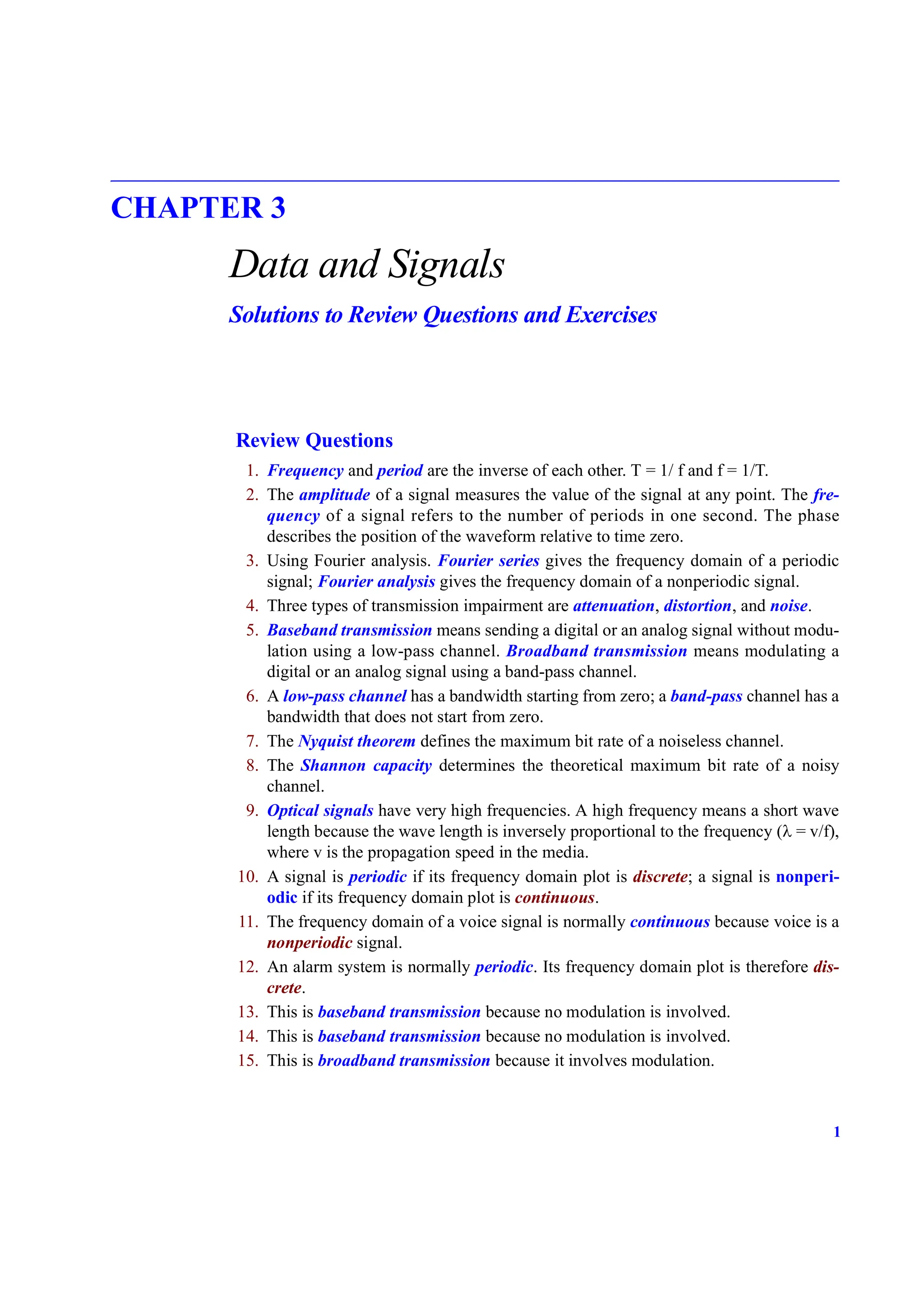1
CHAPTER 3
Data and Signals
Solutions to Review Questions and Exercises
Review Questions
1. Frequency and period are the inverse of each other. T = 1/ f and f = 1/T.
2. The amplitude of a signal measures the value of the signal at any point. The fre-
quency of a signal refers to the number of periods in one second. The phase
describes the position of the waveform relative to time zero.
3. Using Fourier analysis. Fourier series gives the frequency domain of a periodic
signal; Fourier analysis gives the frequency domain of a nonperiodic signal.
4. Three types of transmission impairment are attenuation, distortion, and noise.
5. Baseband transmission means sending a digital or an analog signal without modu-
lation using a low-pass channel. Broadband transmission means modulating a
digital or an analog signal using a band-pass channel.
6. A low-pass channel has a bandwidth starting from zero; a band-pass channel has a
bandwidth that does not start from zero.
7. The Nyquist theorem defines the maximum bit rate of a noiseless channel.
8. The Shannon capacity determines the theoretical maximum bit rate of a noisy
channel.
9. Optical signals have very high frequencies. A high frequency means a short wave
length because the wave length is inversely proportional to the frequency (λ = v/f),
where v is the propagation speed in the media.
10. A signal is periodic if its frequency domain plot is discrete; a signal is nonperi-
odic if its frequency domain plot is continuous.
11. The frequency domain of a voice signal is normally continuous because voice is a
nonperiodic signal.
12. An alarm system is normally periodic. Its frequency domain plot is therefore dis-
crete.
13. This is baseband transmission because no modulation is involved.
14. This is baseband transmission because no modulation is involved.
15. This is broadband transmission because it involves modulation.
 