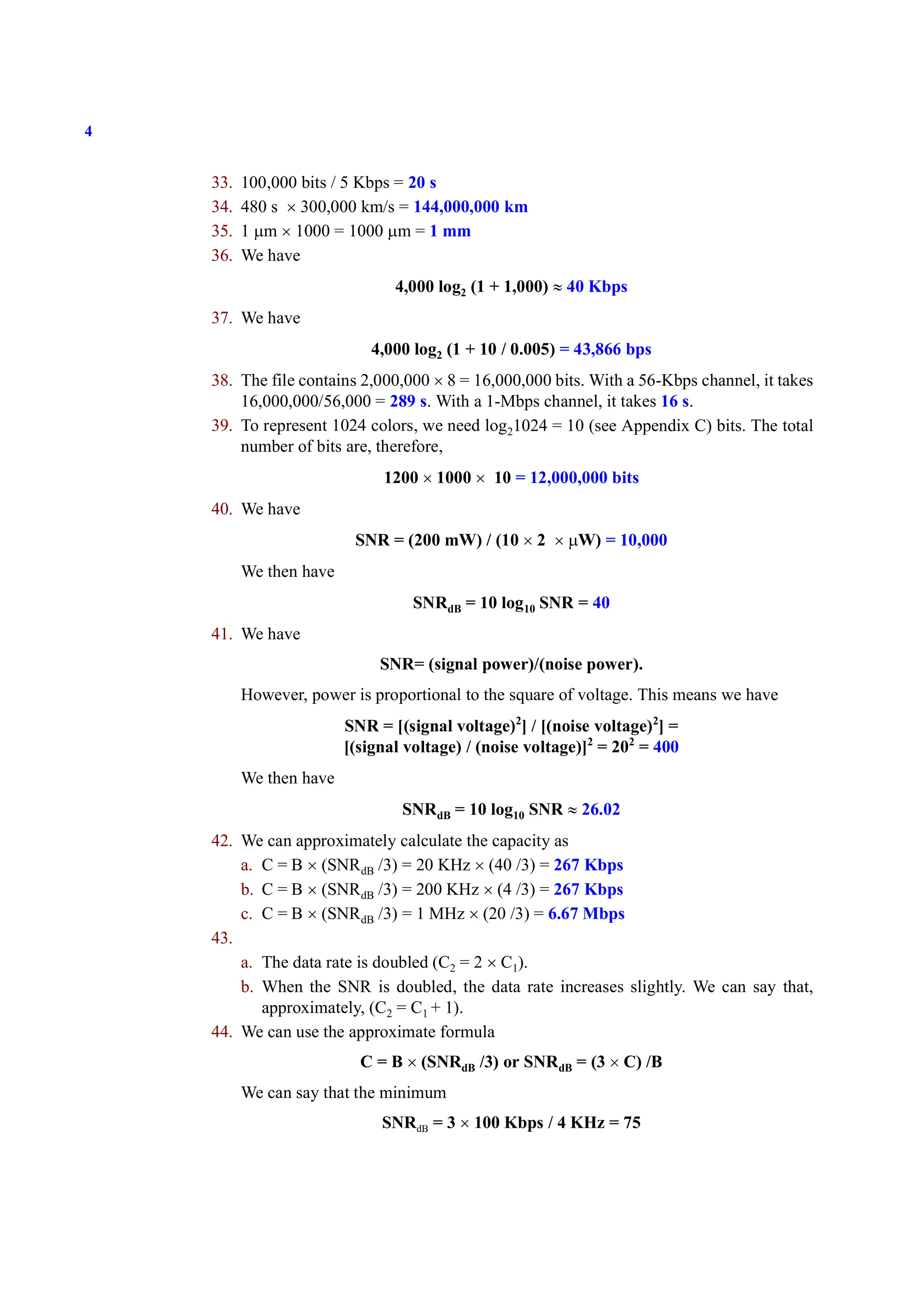 4
33. 100,000 bits / 5 Kbps = 20 s
34. 480 s × 300,000 km/s = 144,000,000 km
35. 1 μm × 1000 = 1000 μm = 1 mm
36. We have
4,000 log2 (1 + 1,000) ≈ 40 Kbps
37. We have
4,000 log2 (1 + 10 / 0.005) = 43,866 bps
38. The file contains 2,000,000 × 8 = 16,000,000 bits. With a 56-Kbps channel, it takes
16,000,000/56,000 = 289 s. With a 1-Mbps channel, it takes 16 s.
39. To represent 1024 colors, we need log21024 = 10 (see Appendix C) bits. The total
number of bits are, therefore,
1200 × 1000 × 10 = 12,000,000 bits
40. We have
SNR = (200 mW) / (10 × 2 × μW) = 10,000
We then have
SNRdB = 10 log10 SNR = 40
41. We have
SNR= (signal power)/(noise power).
However, power is proportional to the square of voltage. This means we have
SNR = [(signal voltage)2
] / [(noise voltage)2
] =
[(signal voltage) / (noise voltage)]2
= 202
= 400
We then have
SNRdB = 10 log10 SNR ≈ 26.02
42. We can approximately calculate the capacity as
a. C = B × (SNRdB /3) = 20 KHz × (40 /3) = 267 Kbps
b. C = B × (SNRdB /3) = 200 KHz × (4 /3) = 267 Kbps
c. C = B × (SNRdB /3) = 1 MHz × (20 /3) = 6.67 Mbps
43.
a. The data rate is doubled (C2 = 2 × C1).
b. When the SNR is doubled, the data rate increases slightly. We can say that,
approximately, (C2 = C1 + 1).
44. We can use the approximate formula
C = B × (SNRdB /3) or SNRdB = (3 × C) /B
We can say that the minimum
SNRdB = 3 × 100 Kbps / 4 KHz = 75
 