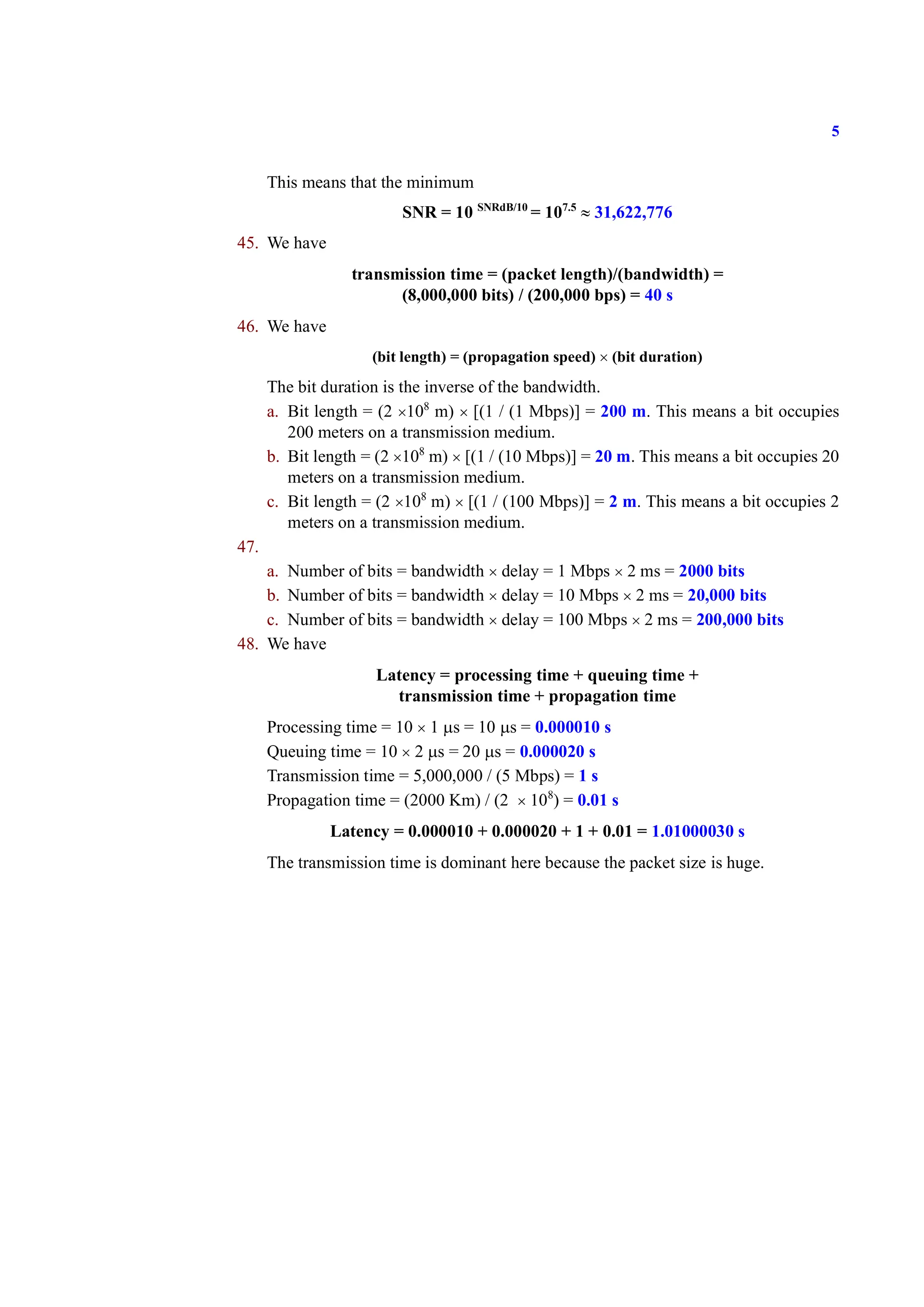 5
This means that the minimum
SNR = 10 SNRdB/10
= 107.5
≈ 31,622,776
45. We have
transmission time = (packet length)/(bandwidth) =
(8,000,000 bits) / (200,000 bps) = 40 s
46. We have
(bit length) = (propagation speed) × (bit duration)
The bit duration is the inverse of the bandwidth.
a. Bit length = (2 ×108
m) × [(1 / (1 Mbps)] = 200 m. This means a bit occupies
200 meters on a transmission medium.
b. Bit length = (2 ×108
m) × [(1 / (10 Mbps)] = 20 m. This means a bit occupies 20
meters on a transmission medium.
c. Bit length = (2 ×108
m) × [(1 / (100 Mbps)] = 2 m. This means a bit occupies 2
meters on a transmission medium.
47.
a. Number of bits = bandwidth × delay = 1 Mbps × 2 ms = 2000 bits
b. Number of bits = bandwidth × delay = 10 Mbps × 2 ms = 20,000 bits
c. Number of bits = bandwidth × delay = 100 Mbps × 2 ms = 200,000 bits
48. We have
Latency = processing time + queuing time +
transmission time + propagation time
Processing time = 10 × 1 μs = 10 μs = 0.000010 s
Queuing time = 10 × 2 μs = 20 μs = 0.000020 s
Transmission time = 5,000,000 / (5 Mbps) = 1 s
Propagation time = (2000 Km) / (2 × 108
) = 0.01 s
Latency = 0.000010 + 0.000020 + 1 + 0.01 = 1.01000030 s
The transmission time is dominant here because the packet size is huge.
 