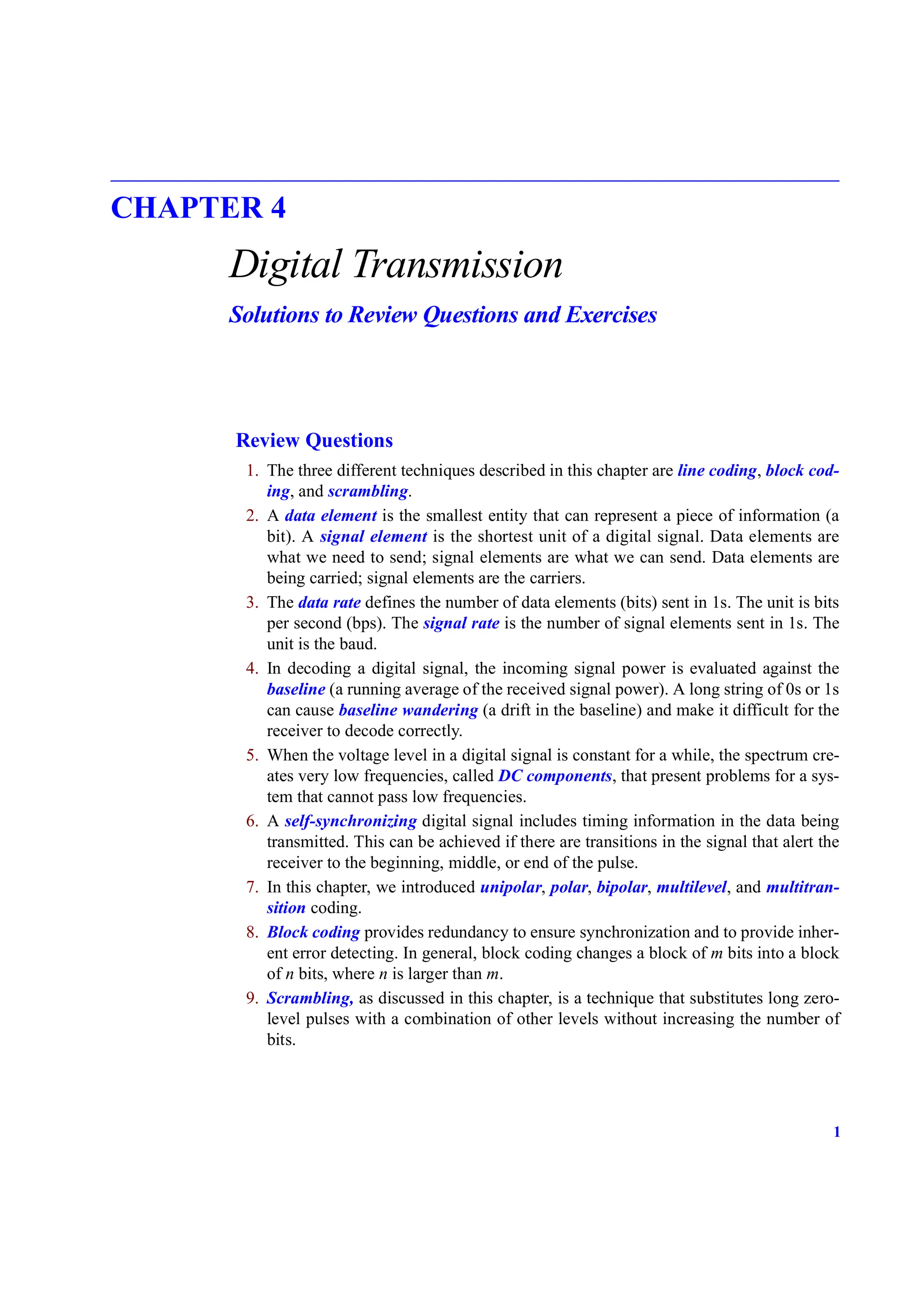 1
CHAPTER 4
Digital Transmission
Solutions to Review Questions and Exercises
Review Questions
1. The three different techniques described in this chapter are line coding, block cod-
ing, and scrambling.
2. A data element is the smallest entity that can represent a piece of information (a
bit). A signal element is the shortest unit of a digital signal. Data elements are
what we need to send; signal elements are what we can send. Data elements are
being carried; signal elements are the carriers.
3. The data rate defines the number of data elements (bits) sent in 1s. The unit is bits
per second (bps). The signal rate is the number of signal elements sent in 1s. The
unit is the baud.
4. In decoding a digital signal, the incoming signal power is evaluated against the
baseline (a running average of the received signal power). A long string of 0s or 1s
can cause baseline wandering (a drift in the baseline) and make it difficult for the
receiver to decode correctly.
5. When the voltage level in a digital signal is constant for a while, the spectrum cre-
ates very low frequencies, called DC components, that present problems for a sys-
tem that cannot pass low frequencies.
6. A self-synchronizing digital signal includes timing information in the data being
transmitted. This can be achieved if there are transitions in the signal that alert the
receiver to the beginning, middle, or end of the pulse.
7. In this chapter, we introduced unipolar, polar, bipolar, multilevel, and multitran-
sition coding.
8. Block coding provides redundancy to ensure synchronization and to provide inher-
ent error detecting. In general, block coding changes a block of m bits into a block
of n bits, where n is larger than m.
9. Scrambling, as discussed in this chapter, is a technique that substitutes long zero-
level pulses with a combination of other levels without increasing the number of
bits.
 
