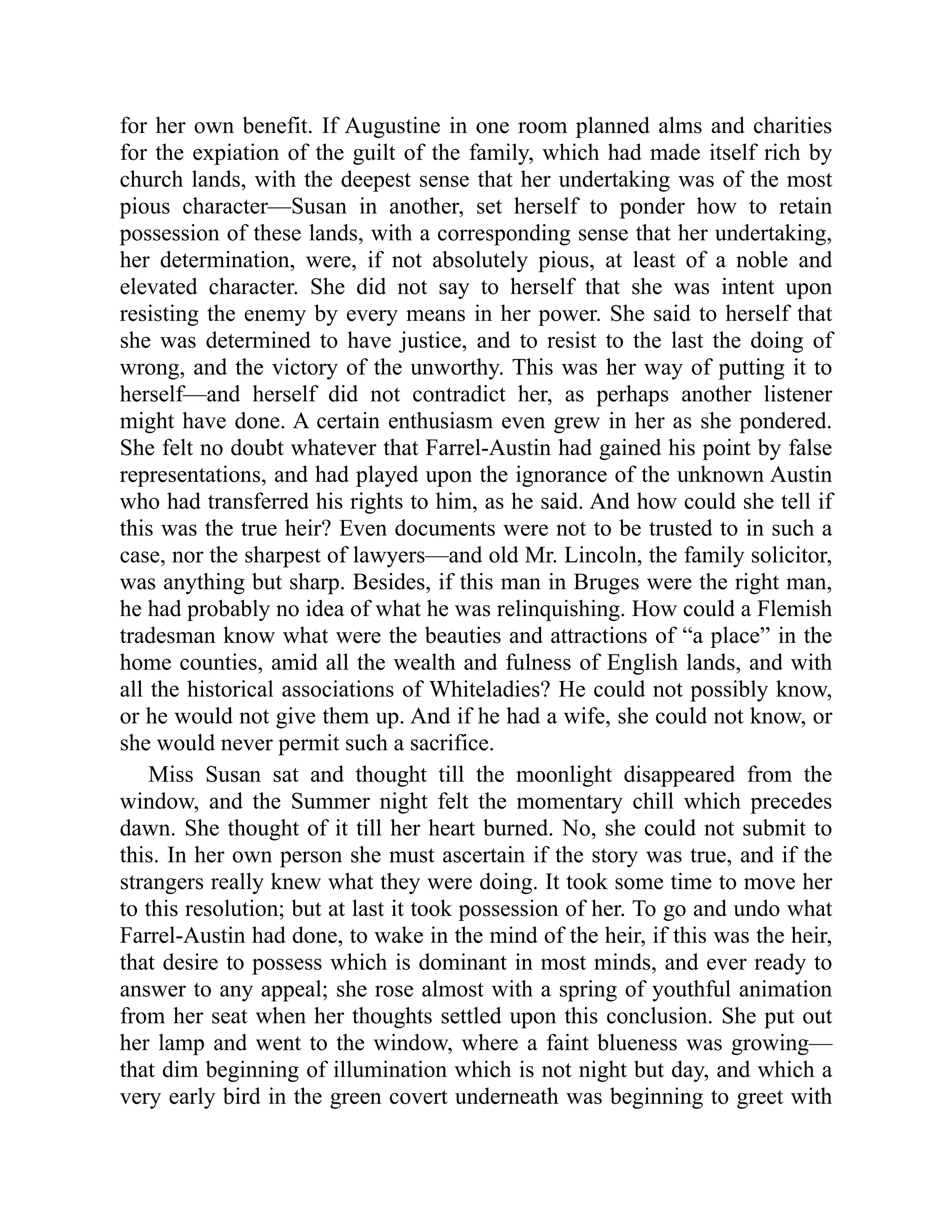 for her own benefit. If Augustine in one room planned alms and charities
for the expiation of the guilt of the family, which had made itself rich by
church lands, with the deepest sense that her undertaking was of the most
pious character—Susan in another, set herself to ponder how to retain
possession of these lands, with a corresponding sense that her undertaking,
her determination, were, if not absolutely pious, at least of a noble and
elevated character. She did not say to herself that she was intent upon
resisting the enemy by every means in her power. She said to herself that
she was determined to have justice, and to resist to the last the doing of
wrong, and the victory of the unworthy. This was her way of putting it to
herself—and herself did not contradict her, as perhaps another listener
might have done. A certain enthusiasm even grew in her as she pondered.
She felt no doubt whatever that Farrel-Austin had gained his point by false
representations, and had played upon the ignorance of the unknown Austin
who had transferred his rights to him, as he said. And how could she tell if
this was the true heir? Even documents were not to be trusted to in such a
case, nor the sharpest of lawyers—and old Mr. Lincoln, the family solicitor,
was anything but sharp. Besides, if this man in Bruges were the right man,
he had probably no idea of what he was relinquishing. How could a Flemish
tradesman know what were the beauties and attractions of “a place” in the
home counties, amid all the wealth and fulness of English lands, and with
all the historical associations of Whiteladies? He could not possibly know,
or he would not give them up. And if he had a wife, she could not know, or
she would never permit such a sacrifice.
Miss Susan sat and thought till the moonlight disappeared from the
window, and the Summer night felt the momentary chill which precedes
dawn. She thought of it till her heart burned. No, she could not submit to
this. In her own person she must ascertain if the story was true, and if the
strangers really knew what they were doing. It took some time to move her
to this resolution; but at last it took possession of her. To go and undo what
Farrel-Austin had done, to wake in the mind of the heir, if this was the heir,
that desire to possess which is dominant in most minds, and ever ready to
answer to any appeal; she rose almost with a spring of youthful animation
from her seat when her thoughts settled upon this conclusion. She put out
her lamp and went to the window, where a faint blueness was growing—
that dim beginning of illumination which is not night but day, and which a
very early bird in the green covert underneath was beginning to greet with
 