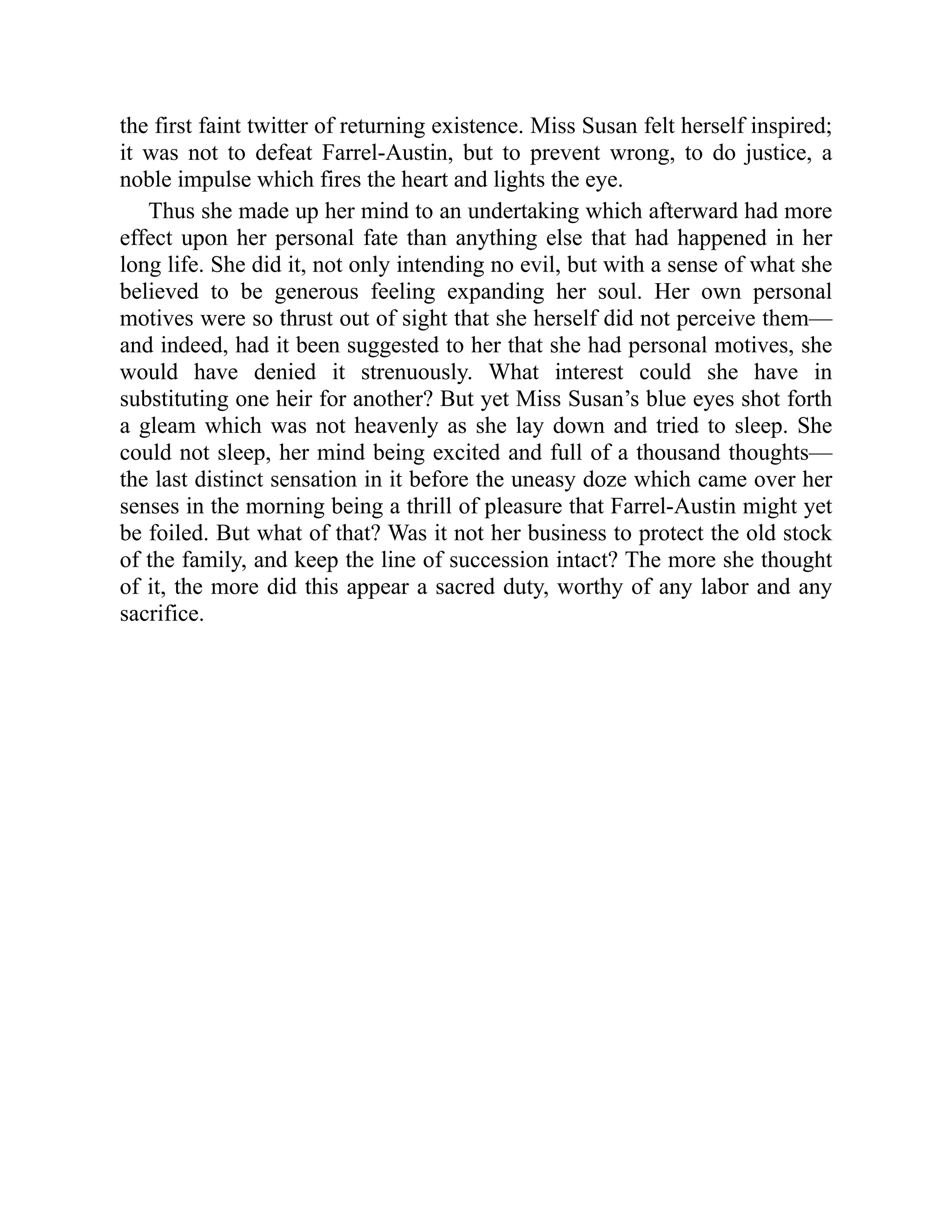the first faint twitter of returning existence. Miss Susan felt herself inspired;
it was not to defeat Farrel-Austin, but to prevent wrong, to do justice, a
noble impulse which fires the heart and lights the eye.
Thus she made up her mind to an undertaking which afterward had more
effect upon her personal fate than anything else that had happened in her
long life. She did it, not only intending no evil, but with a sense of what she
believed to be generous feeling expanding her soul. Her own personal
motives were so thrust out of sight that she herself did not perceive them—
and indeed, had it been suggested to her that she had personal motives, she
would have denied it strenuously. What interest could she have in
substituting one heir for another? But yet Miss Susan’s blue eyes shot forth
a gleam which was not heavenly as she lay down and tried to sleep. She
could not sleep, her mind being excited and full of a thousand thoughts—
the last distinct sensation in it before the uneasy doze which came over her
senses in the morning being a thrill of pleasure that Farrel-Austin might yet
be foiled. But what of that? Was it not her business to protect the old stock
of the family, and keep the line of succession intact? The more she thought
of it, the more did this appear a sacred duty, worthy of any labor and any
sacrifice.
 