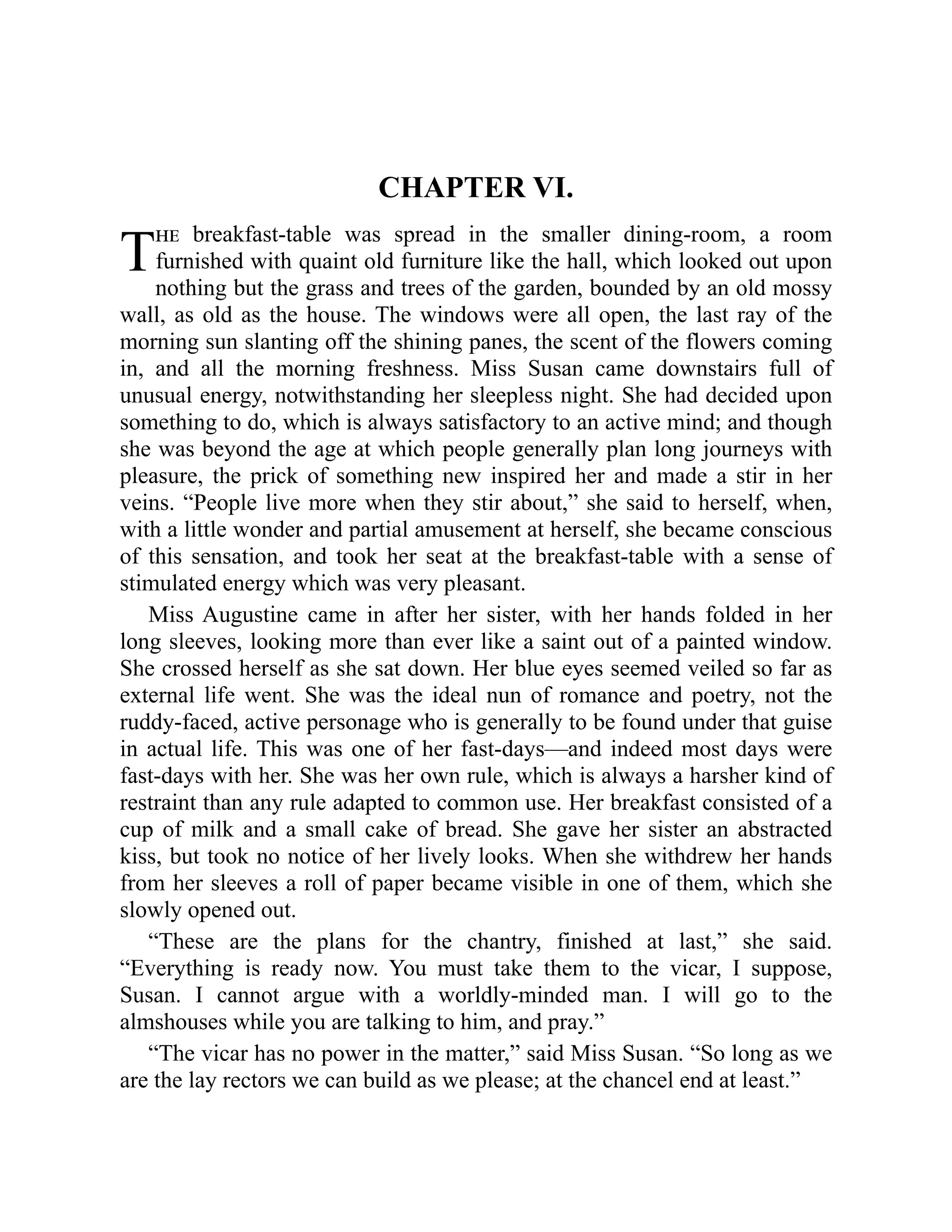 T
CHAPTER VI.
he breakfast-table was spread in the smaller dining-room, a room
furnished with quaint old furniture like the hall, which looked out upon
nothing but the grass and trees of the garden, bounded by an old mossy
wall, as old as the house. The windows were all open, the last ray of the
morning sun slanting off the shining panes, the scent of the flowers coming
in, and all the morning freshness. Miss Susan came downstairs full of
unusual energy, notwithstanding her sleepless night. She had decided upon
something to do, which is always satisfactory to an active mind; and though
she was beyond the age at which people generally plan long journeys with
pleasure, the prick of something new inspired her and made a stir in her
veins. “People live more when they stir about,” she said to herself, when,
with a little wonder and partial amusement at herself, she became conscious
of this sensation, and took her seat at the breakfast-table with a sense of
stimulated energy which was very pleasant.
Miss Augustine came in after her sister, with her hands folded in her
long sleeves, looking more than ever like a saint out of a painted window.
She crossed herself as she sat down. Her blue eyes seemed veiled so far as
external life went. She was the ideal nun of romance and poetry, not the
ruddy-faced, active personage who is generally to be found under that guise
in actual life. This was one of her fast-days—and indeed most days were
fast-days with her. She was her own rule, which is always a harsher kind of
restraint than any rule adapted to common use. Her breakfast consisted of a
cup of milk and a small cake of bread. She gave her sister an abstracted
kiss, but took no notice of her lively looks. When she withdrew her hands
from her sleeves a roll of paper became visible in one of them, which she
slowly opened out.
“These are the plans for the chantry, finished at last,” she said.
“Everything is ready now. You must take them to the vicar, I suppose,
Susan. I cannot argue with a worldly-minded man. I will go to the
almshouses while you are talking to him, and pray.”
“The vicar has no power in the matter,” said Miss Susan. “So long as we
are the lay rectors we can build as we please; at the chancel end at least.”
 
