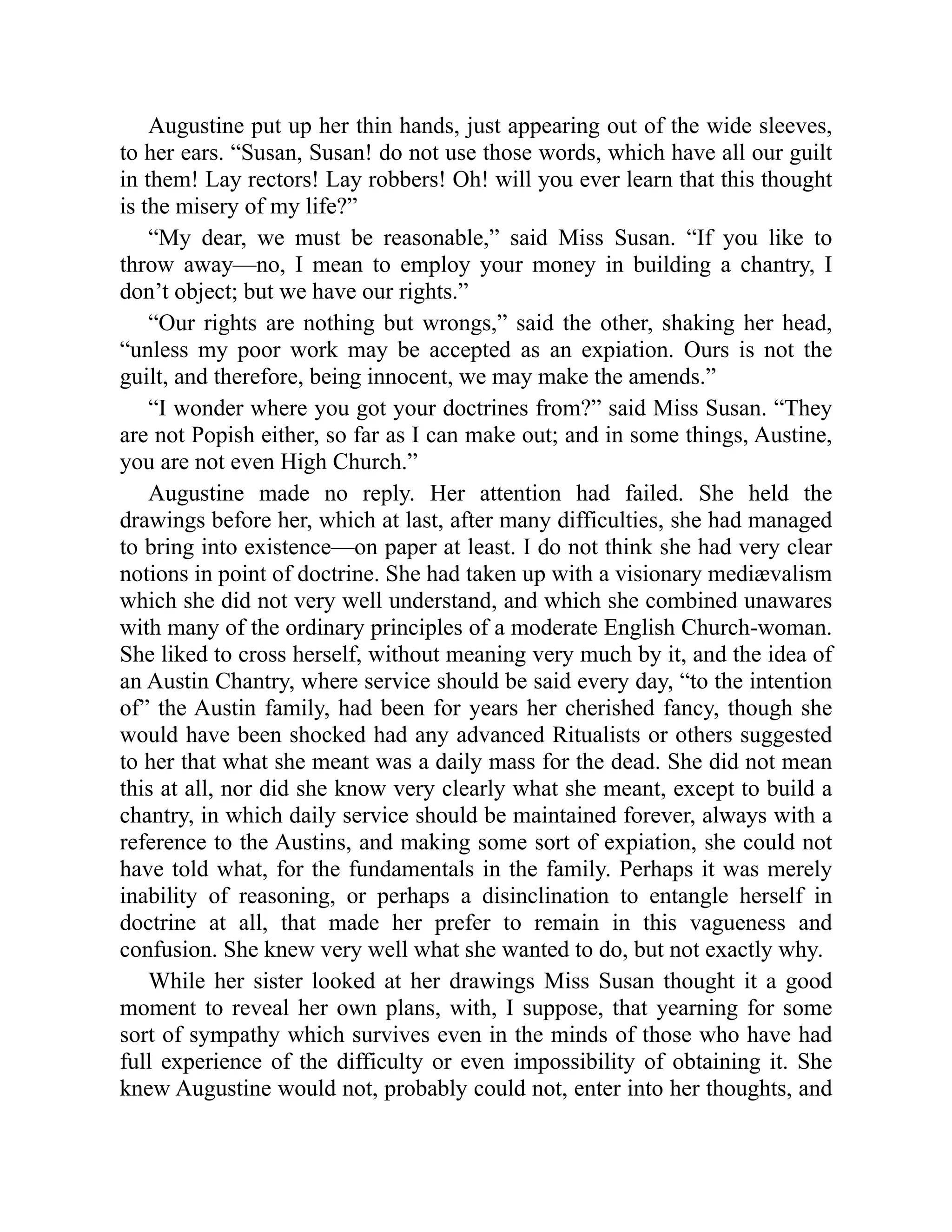 Augustine put up her thin hands, just appearing out of the wide sleeves,
to her ears. “Susan, Susan! do not use those words, which have all our guilt
in them! Lay rectors! Lay robbers! Oh! will you ever learn that this thought
is the misery of my life?”
“My dear, we must be reasonable,” said Miss Susan. “If you like to
throw away—no, I mean to employ your money in building a chantry, I
don’t object; but we have our rights.”
“Our rights are nothing but wrongs,” said the other, shaking her head,
“unless my poor work may be accepted as an expiation. Ours is not the
guilt, and therefore, being innocent, we may make the amends.”
“I wonder where you got your doctrines from?” said Miss Susan. “They
are not Popish either, so far as I can make out; and in some things, Austine,
you are not even High Church.”
Augustine made no reply. Her attention had failed. She held the
drawings before her, which at last, after many difficulties, she had managed
to bring into existence—on paper at least. I do not think she had very clear
notions in point of doctrine. She had taken up with a visionary mediævalism
which she did not very well understand, and which she combined unawares
with many of the ordinary principles of a moderate English Church-woman.
She liked to cross herself, without meaning very much by it, and the idea of
an Austin Chantry, where service should be said every day, “to the intention
of” the Austin family, had been for years her cherished fancy, though she
would have been shocked had any advanced Ritualists or others suggested
to her that what she meant was a daily mass for the dead. She did not mean
this at all, nor did she know very clearly what she meant, except to build a
chantry, in which daily service should be maintained forever, always with a
reference to the Austins, and making some sort of expiation, she could not
have told what, for the fundamentals in the family. Perhaps it was merely
inability of reasoning, or perhaps a disinclination to entangle herself in
doctrine at all, that made her prefer to remain in this vagueness and
confusion. She knew very well what she wanted to do, but not exactly why.
While her sister looked at her drawings Miss Susan thought it a good
moment to reveal her own plans, with, I suppose, that yearning for some
sort of sympathy which survives even in the minds of those who have had
full experience of the difficulty or even impossibility of obtaining it. She
knew Augustine would not, probably could not, enter into her thoughts, and
 