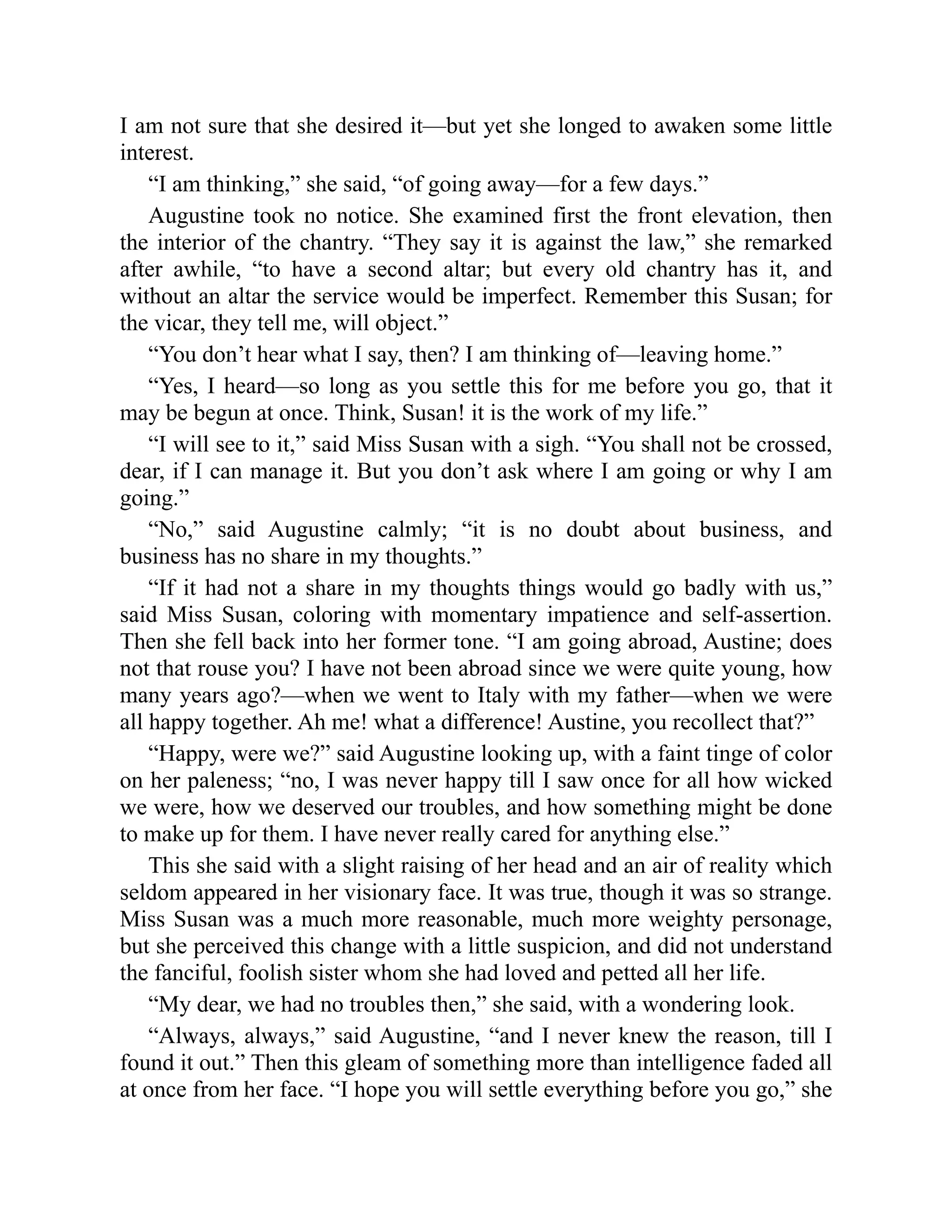 I am not sure that she desired it—but yet she longed to awaken some little
interest.
“I am thinking,” she said, “of going away—for a few days.”
Augustine took no notice. She examined first the front elevation, then
the interior of the chantry. “They say it is against the law,” she remarked
after awhile, “to have a second altar; but every old chantry has it, and
without an altar the service would be imperfect. Remember this Susan; for
the vicar, they tell me, will object.”
“You don’t hear what I say, then? I am thinking of—leaving home.”
“Yes, I heard—so long as you settle this for me before you go, that it
may be begun at once. Think, Susan! it is the work of my life.”
“I will see to it,” said Miss Susan with a sigh. “You shall not be crossed,
dear, if I can manage it. But you don’t ask where I am going or why I am
going.”
“No,” said Augustine calmly; “it is no doubt about business, and
business has no share in my thoughts.”
“If it had not a share in my thoughts things would go badly with us,”
said Miss Susan, coloring with momentary impatience and self-assertion.
Then she fell back into her former tone. “I am going abroad, Austine; does
not that rouse you? I have not been abroad since we were quite young, how
many years ago?—when we went to Italy with my father—when we were
all happy together. Ah me! what a difference! Austine, you recollect that?”
“Happy, were we?” said Augustine looking up, with a faint tinge of color
on her paleness; “no, I was never happy till I saw once for all how wicked
we were, how we deserved our troubles, and how something might be done
to make up for them. I have never really cared for anything else.”
This she said with a slight raising of her head and an air of reality which
seldom appeared in her visionary face. It was true, though it was so strange.
Miss Susan was a much more reasonable, much more weighty personage,
but she perceived this change with a little suspicion, and did not understand
the fanciful, foolish sister whom she had loved and petted all her life.
“My dear, we had no troubles then,” she said, with a wondering look.
“Always, always,” said Augustine, “and I never knew the reason, till I
found it out.” Then this gleam of something more than intelligence faded all
at once from her face. “I hope you will settle everything before you go,” she
 