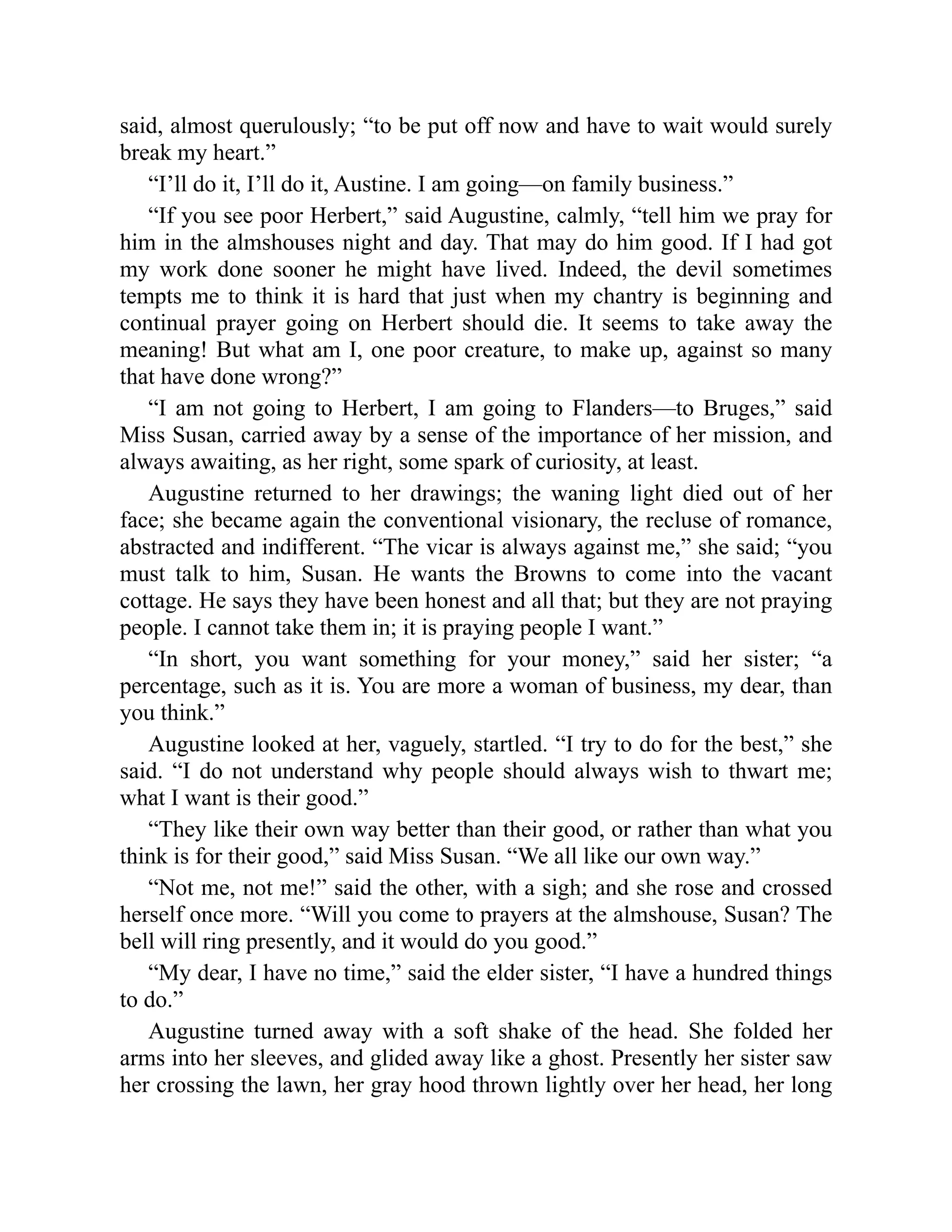 said, almost querulously; “to be put off now and have to wait would surely
break my heart.”
“I’ll do it, I’ll do it, Austine. I am going—on family business.”
“If you see poor Herbert,” said Augustine, calmly, “tell him we pray for
him in the almshouses night and day. That may do him good. If I had got
my work done sooner he might have lived. Indeed, the devil sometimes
tempts me to think it is hard that just when my chantry is beginning and
continual prayer going on Herbert should die. It seems to take away the
meaning! But what am I, one poor creature, to make up, against so many
that have done wrong?”
“I am not going to Herbert, I am going to Flanders—to Bruges,” said
Miss Susan, carried away by a sense of the importance of her mission, and
always awaiting, as her right, some spark of curiosity, at least.
Augustine returned to her drawings; the waning light died out of her
face; she became again the conventional visionary, the recluse of romance,
abstracted and indifferent. “The vicar is always against me,” she said; “you
must talk to him, Susan. He wants the Browns to come into the vacant
cottage. He says they have been honest and all that; but they are not praying
people. I cannot take them in; it is praying people I want.”
“In short, you want something for your money,” said her sister; “a
percentage, such as it is. You are more a woman of business, my dear, than
you think.”
Augustine looked at her, vaguely, startled. “I try to do for the best,” she
said. “I do not understand why people should always wish to thwart me;
what I want is their good.”
“They like their own way better than their good, or rather than what you
think is for their good,” said Miss Susan. “We all like our own way.”
“Not me, not me!” said the other, with a sigh; and she rose and crossed
herself once more. “Will you come to prayers at the almshouse, Susan? The
bell will ring presently, and it would do you good.”
“My dear, I have no time,” said the elder sister, “I have a hundred things
to do.”
Augustine turned away with a soft shake of the head. She folded her
arms into her sleeves, and glided away like a ghost. Presently her sister saw
her crossing the lawn, her gray hood thrown lightly over her head, her long
 