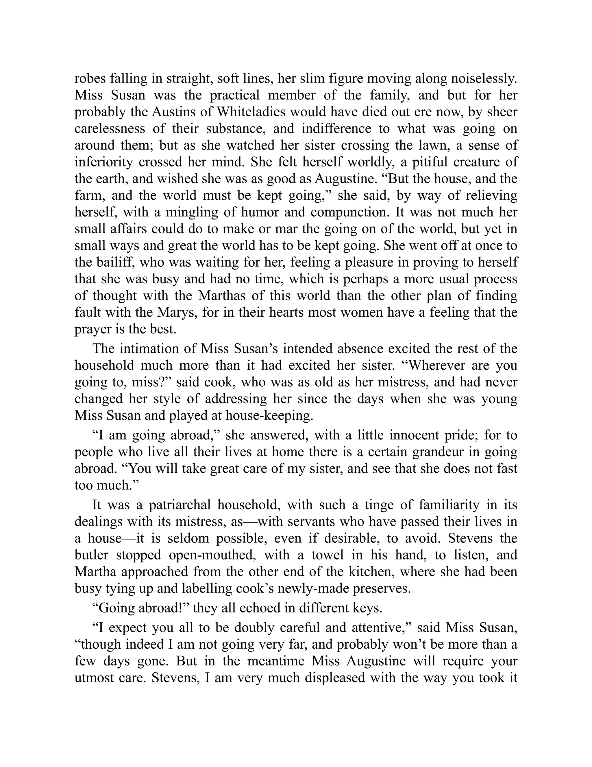 robes falling in straight, soft lines, her slim figure moving along noiselessly.
Miss Susan was the practical member of the family, and but for her
probably the Austins of Whiteladies would have died out ere now, by sheer
carelessness of their substance, and indifference to what was going on
around them; but as she watched her sister crossing the lawn, a sense of
inferiority crossed her mind. She felt herself worldly, a pitiful creature of
the earth, and wished she was as good as Augustine. “But the house, and the
farm, and the world must be kept going,” she said, by way of relieving
herself, with a mingling of humor and compunction. It was not much her
small affairs could do to make or mar the going on of the world, but yet in
small ways and great the world has to be kept going. She went off at once to
the bailiff, who was waiting for her, feeling a pleasure in proving to herself
that she was busy and had no time, which is perhaps a more usual process
of thought with the Marthas of this world than the other plan of finding
fault with the Marys, for in their hearts most women have a feeling that the
prayer is the best.
The intimation of Miss Susan’s intended absence excited the rest of the
household much more than it had excited her sister. “Wherever are you
going to, miss?” said cook, who was as old as her mistress, and had never
changed her style of addressing her since the days when she was young
Miss Susan and played at house-keeping.
“I am going abroad,” she answered, with a little innocent pride; for to
people who live all their lives at home there is a certain grandeur in going
abroad. “You will take great care of my sister, and see that she does not fast
too much.”
It was a patriarchal household, with such a tinge of familiarity in its
dealings with its mistress, as—with servants who have passed their lives in
a house—it is seldom possible, even if desirable, to avoid. Stevens the
butler stopped open-mouthed, with a towel in his hand, to listen, and
Martha approached from the other end of the kitchen, where she had been
busy tying up and labelling cook’s newly-made preserves.
“Going abroad!” they all echoed in different keys.
“I expect you all to be doubly careful and attentive,” said Miss Susan,
“though indeed I am not going very far, and probably won’t be more than a
few days gone. But in the meantime Miss Augustine will require your
utmost care. Stevens, I am very much displeased with the way you took it
 