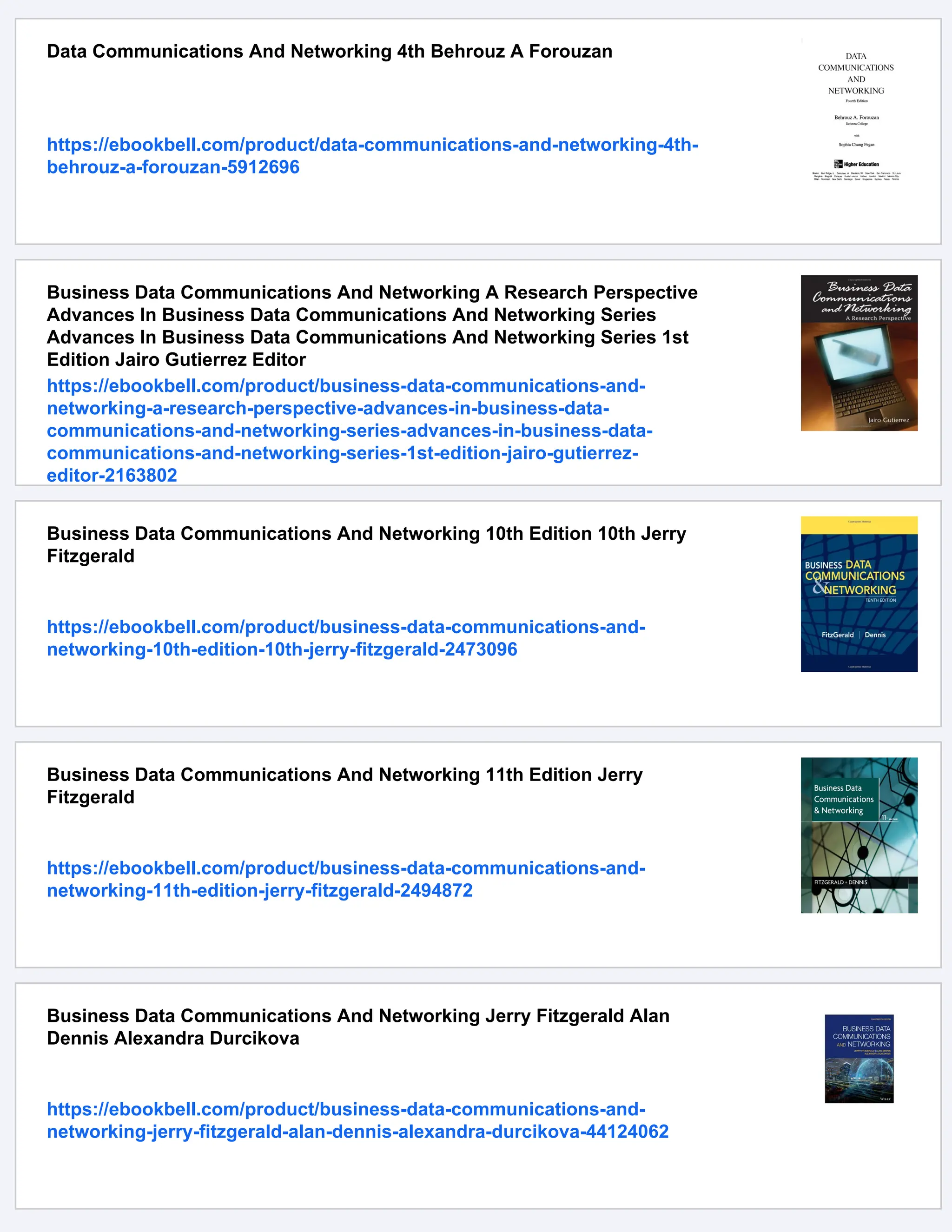 Data Communications And Networking 4th Behrouz A Forouzan
https://ebookbell.com/product/data-communications-and-networking-4th-
behrouz-a-forouzan-5912696
Business Data Communications And Networking A Research Perspective
Advances In Business Data Communications And Networking Series
Advances In Business Data Communications And Networking Series 1st
Edition Jairo Gutierrez Editor
https://ebookbell.com/product/business-data-communications-and-
networking-a-research-perspective-advances-in-business-data-
communications-and-networking-series-advances-in-business-data-
communications-and-networking-series-1st-edition-jairo-gutierrez-
editor-2163802
Business Data Communications And Networking 10th Edition 10th Jerry
Fitzgerald
https://ebookbell.com/product/business-data-communications-and-
networking-10th-edition-10th-jerry-fitzgerald-2473096
Business Data Communications And Networking 11th Edition Jerry
Fitzgerald
https://ebookbell.com/product/business-data-communications-and-
networking-11th-edition-jerry-fitzgerald-2494872
Business Data Communications And Networking Jerry Fitzgerald Alan
Dennis Alexandra Durcikova
https://ebookbell.com/product/business-data-communications-and-
networking-jerry-fitzgerald-alan-dennis-alexandra-durcikova-44124062
 
