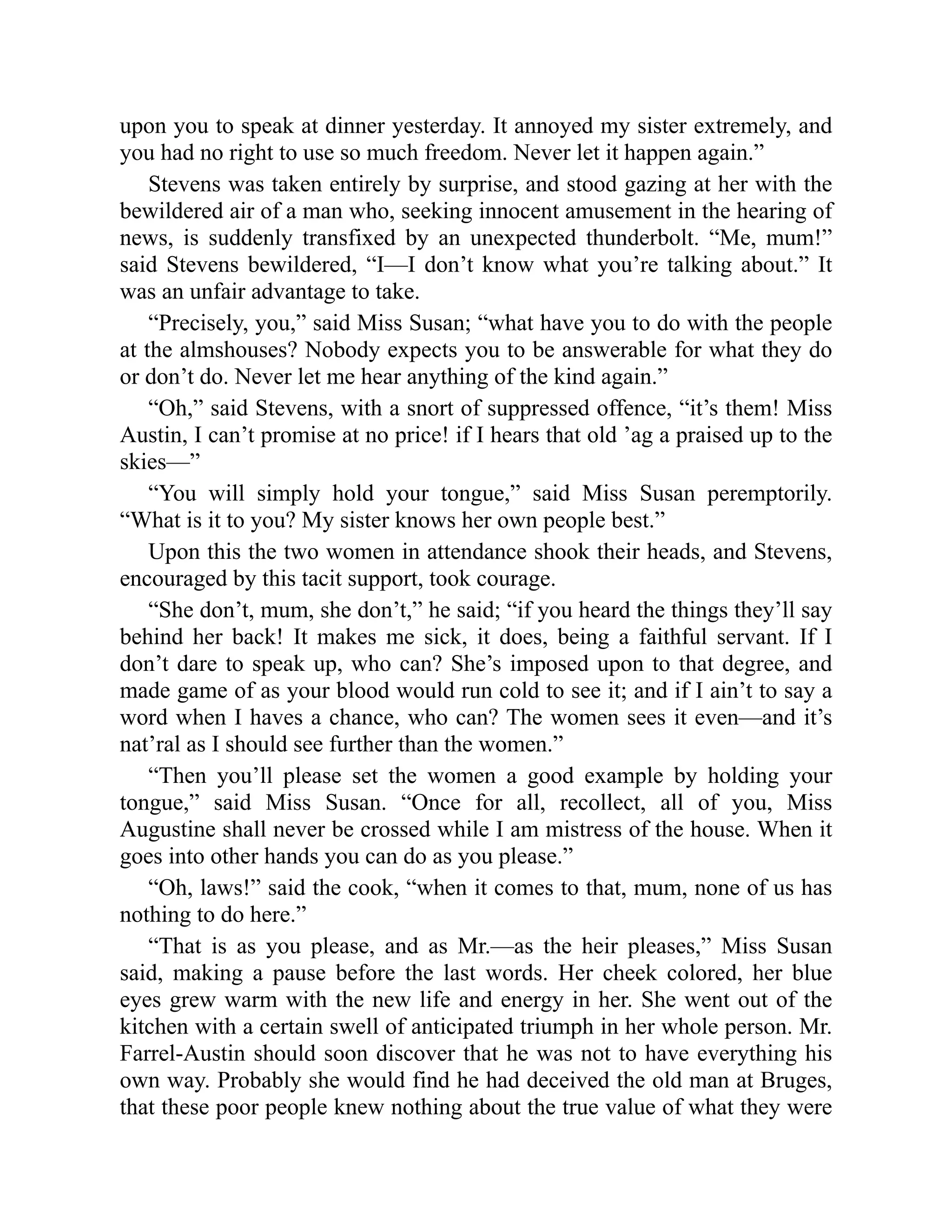 upon you to speak at dinner yesterday. It annoyed my sister extremely, and
you had no right to use so much freedom. Never let it happen again.”
Stevens was taken entirely by surprise, and stood gazing at her with the
bewildered air of a man who, seeking innocent amusement in the hearing of
news, is suddenly transfixed by an unexpected thunderbolt. “Me, mum!”
said Stevens bewildered, “I—I don’t know what you’re talking about.” It
was an unfair advantage to take.
“Precisely, you,” said Miss Susan; “what have you to do with the people
at the almshouses? Nobody expects you to be answerable for what they do
or don’t do. Never let me hear anything of the kind again.”
“Oh,” said Stevens, with a snort of suppressed offence, “it’s them! Miss
Austin, I can’t promise at no price! if I hears that old ’ag a praised up to the
skies—”
“You will simply hold your tongue,” said Miss Susan peremptorily.
“What is it to you? My sister knows her own people best.”
Upon this the two women in attendance shook their heads, and Stevens,
encouraged by this tacit support, took courage.
“She don’t, mum, she don’t,” he said; “if you heard the things they’ll say
behind her back! It makes me sick, it does, being a faithful servant. If I
don’t dare to speak up, who can? She’s imposed upon to that degree, and
made game of as your blood would run cold to see it; and if I ain’t to say a
word when I haves a chance, who can? The women sees it even—and it’s
nat’ral as I should see further than the women.”
“Then you’ll please set the women a good example by holding your
tongue,” said Miss Susan. “Once for all, recollect, all of you, Miss
Augustine shall never be crossed while I am mistress of the house. When it
goes into other hands you can do as you please.”
“Oh, laws!” said the cook, “when it comes to that, mum, none of us has
nothing to do here.”
“That is as you please, and as Mr.—as the heir pleases,” Miss Susan
said, making a pause before the last words. Her cheek colored, her blue
eyes grew warm with the new life and energy in her. She went out of the
kitchen with a certain swell of anticipated triumph in her whole person. Mr.
Farrel-Austin should soon discover that he was not to have everything his
own way. Probably she would find he had deceived the old man at Bruges,
that these poor people knew nothing about the true value of what they were
 