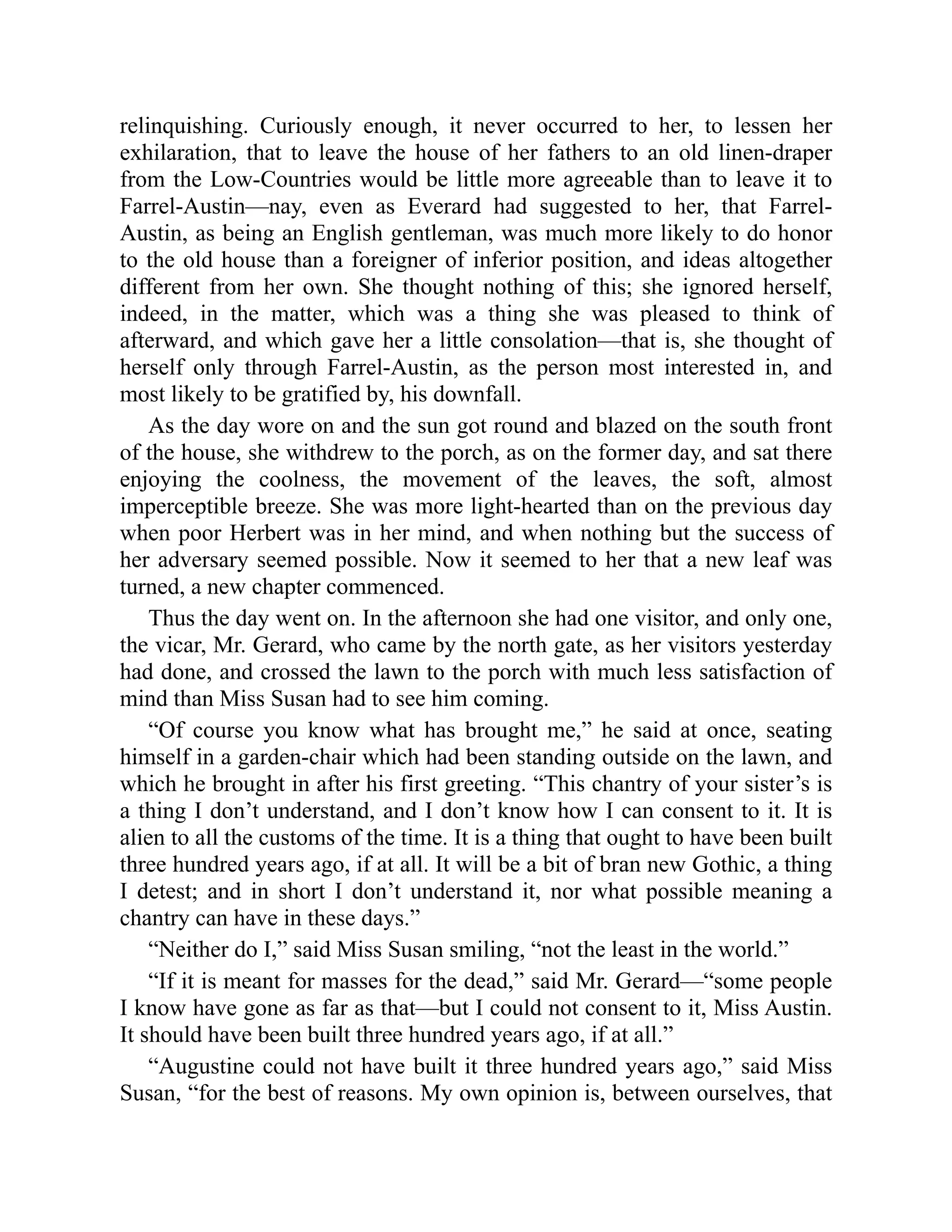relinquishing. Curiously enough, it never occurred to her, to lessen her
exhilaration, that to leave the house of her fathers to an old linen-draper
from the Low-Countries would be little more agreeable than to leave it to
Farrel-Austin—nay, even as Everard had suggested to her, that Farrel-
Austin, as being an English gentleman, was much more likely to do honor
to the old house than a foreigner of inferior position, and ideas altogether
different from her own. She thought nothing of this; she ignored herself,
indeed, in the matter, which was a thing she was pleased to think of
afterward, and which gave her a little consolation—that is, she thought of
herself only through Farrel-Austin, as the person most interested in, and
most likely to be gratified by, his downfall.
As the day wore on and the sun got round and blazed on the south front
of the house, she withdrew to the porch, as on the former day, and sat there
enjoying the coolness, the movement of the leaves, the soft, almost
imperceptible breeze. She was more light-hearted than on the previous day
when poor Herbert was in her mind, and when nothing but the success of
her adversary seemed possible. Now it seemed to her that a new leaf was
turned, a new chapter commenced.
Thus the day went on. In the afternoon she had one visitor, and only one,
the vicar, Mr. Gerard, who came by the north gate, as her visitors yesterday
had done, and crossed the lawn to the porch with much less satisfaction of
mind than Miss Susan had to see him coming.
“Of course you know what has brought me,” he said at once, seating
himself in a garden-chair which had been standing outside on the lawn, and
which he brought in after his first greeting. “This chantry of your sister’s is
a thing I don’t understand, and I don’t know how I can consent to it. It is
alien to all the customs of the time. It is a thing that ought to have been built
three hundred years ago, if at all. It will be a bit of bran new Gothic, a thing
I detest; and in short I don’t understand it, nor what possible meaning a
chantry can have in these days.”
“Neither do I,” said Miss Susan smiling, “not the least in the world.”
“If it is meant for masses for the dead,” said Mr. Gerard—“some people
I know have gone as far as that—but I could not consent to it, Miss Austin.
It should have been built three hundred years ago, if at all.”
“Augustine could not have built it three hundred years ago,” said Miss
Susan, “for the best of reasons. My own opinion is, between ourselves, that
 